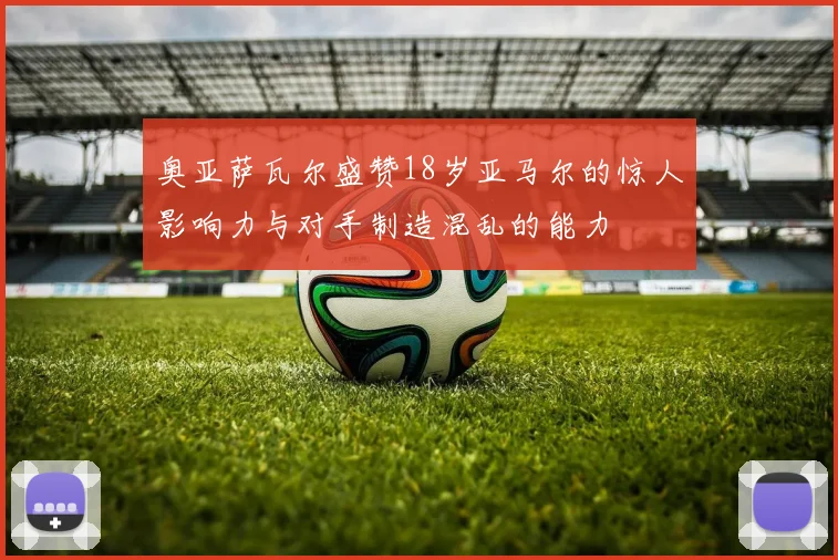 奥亚萨瓦尔盛赞18岁亚马尔的惊人影响力与对手制造混乱的能力