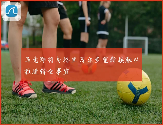 马竞即将与格里马尔多重新接触以推进转会事宜
