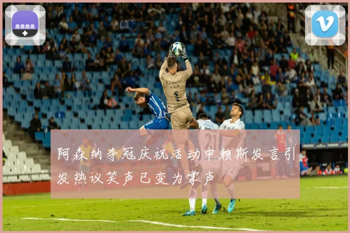 阿森纳夺冠庆祝活动中赖斯发言引发热议笑声已变为掌声