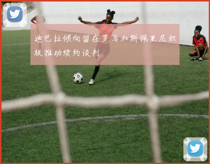迪巴拉倾向留在罗马加斯佩里尼积极推动续约谈判