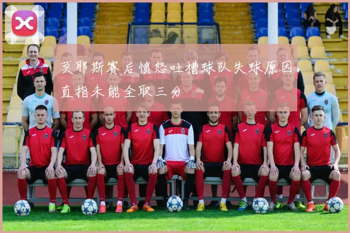 莫耶斯赛后愤怒吐槽球队失球原因直指未能全取三分