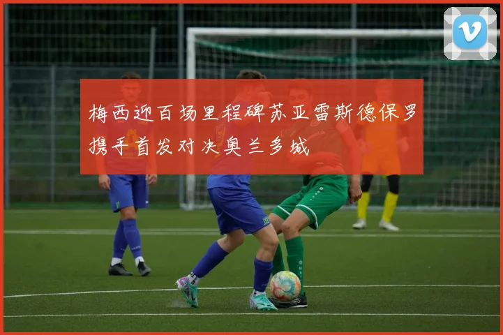 梅西迎百场里程碑苏亚雷斯德保罗携手首发对决奥兰多城