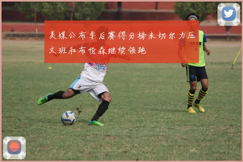 美媒公布季后赛得分榜米切尔力压文班和布伦森继续领跑
