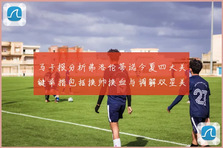 马卡报分析弗洛伦蒂诺今夏四大关键举措包括换帅换血与调解双星关系