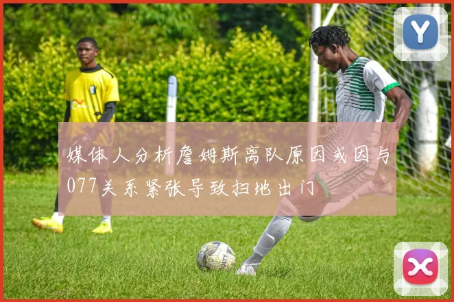 媒体人分析詹姆斯离队原因或因与077关系紧张导致扫地出门