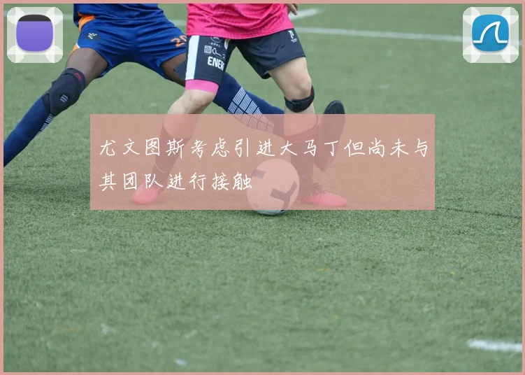 尤文图斯考虑引进大马丁但尚未与其团队进行接触