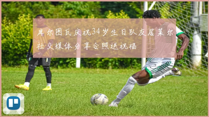 库尔图瓦庆祝34岁生日队友居莱尔社交媒体分享合照送祝福