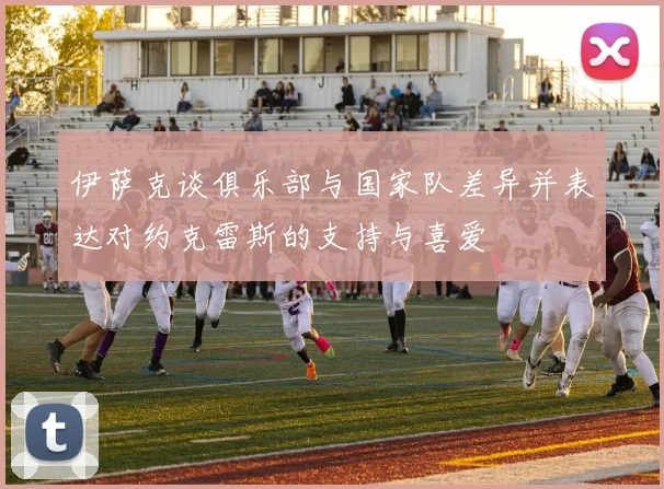 伊萨克谈俱乐部与国家队差异并表达对约克雷斯的支持与喜爱