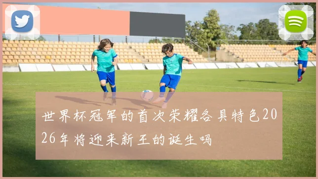 世界杯冠军的首次荣耀各具特色2026年将迎来新王的诞生吗