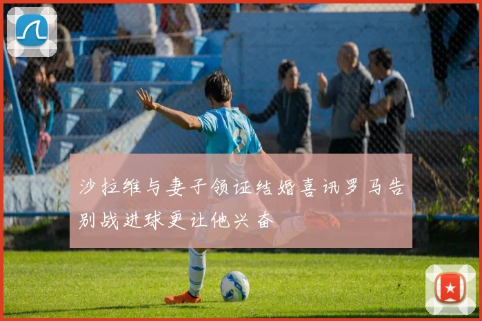 沙拉维与妻子领证结婚喜讯罗马告别战进球更让他兴奋