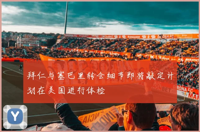 拜仁与塞巴里转会细节即将敲定计划在美国进行体检