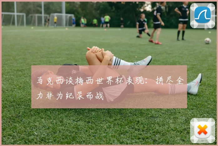 马克西谈梅西世界杯表现：拼尽全力非为纪录而战