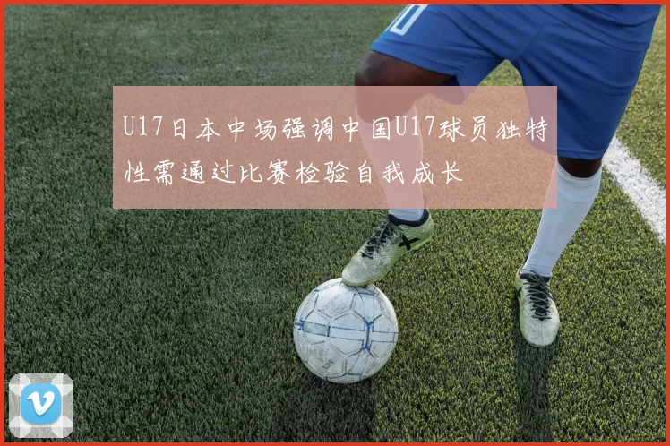 U17日本中场强调中国U17球员独特性需通过比赛检验自我成长