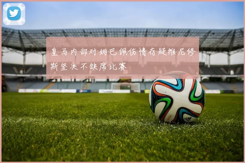 皇马内部对姆巴佩伤情存疑维尼修斯坚决不缺席比赛