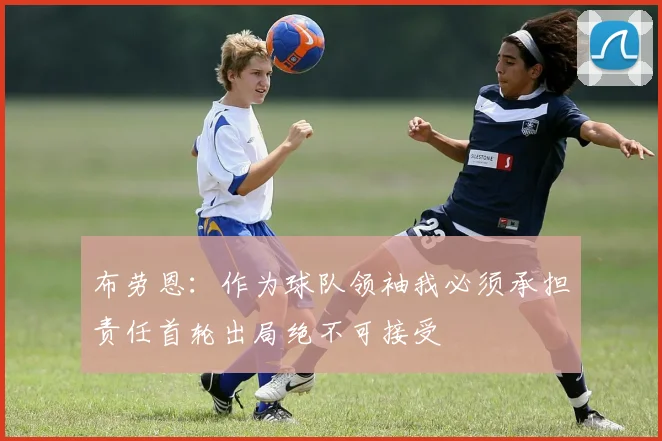 布劳恩：作为球队领袖我必须承担责任首轮出局绝不可接受