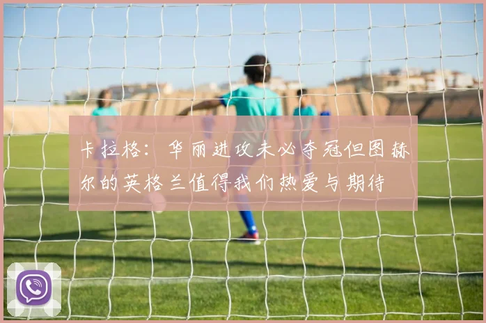 卡拉格：华丽进攻未必夺冠但图赫尔的英格兰值得我们热爱与期待