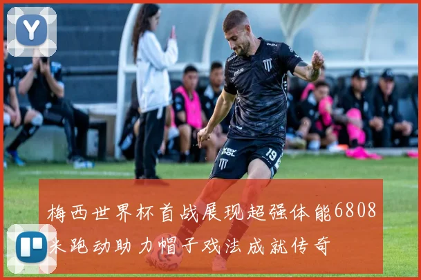 梅西世界杯首战展现超强体能6808米跑动助力帽子戏法成就传奇