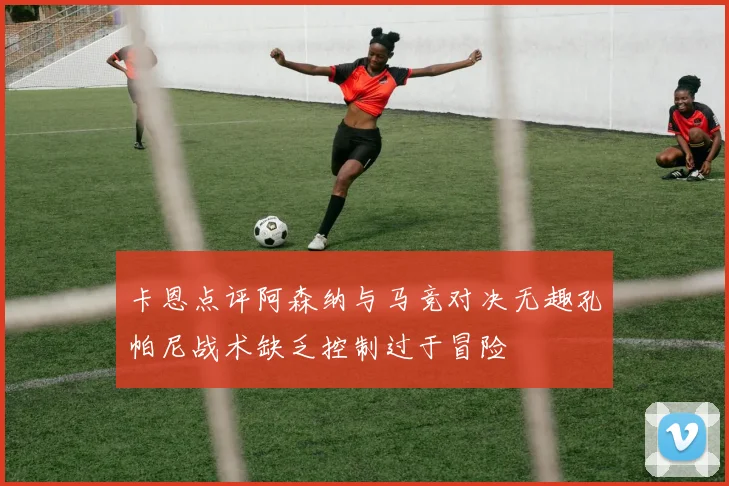 卡恩点评阿森纳与马竞对决无趣孔帕尼战术缺乏控制过于冒险